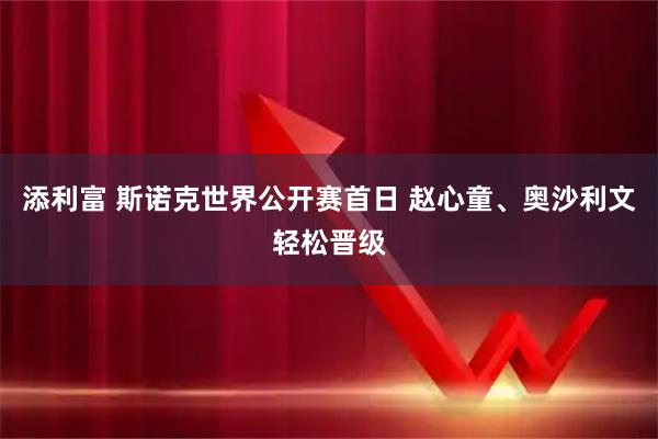 添利富 斯诺克世界公开赛首日 赵心童、奥沙利文轻松晋级