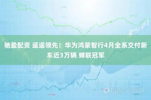 驰盈配资 遥遥领先！华为鸿蒙智行4月全系交付新车近3万辆 蝉联冠军