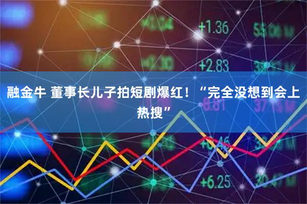 融金牛 董事长儿子拍短剧爆红！“完全没想到会上热搜”