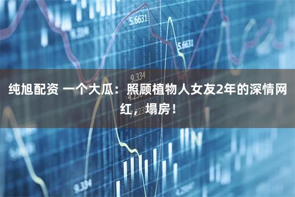 纯旭配资 一个大瓜：照顾植物人女友2年的深情网红，塌房！