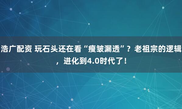 浩广配资 玩石头还在看“瘦皱漏透”？老祖宗的逻辑，进化到4.0时代了！