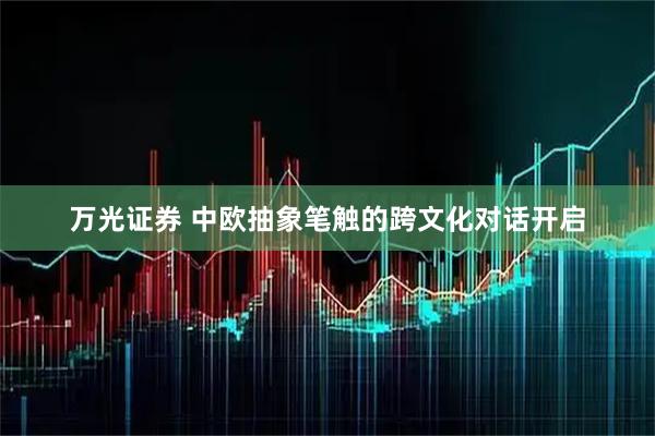 万光证券 中欧抽象笔触的跨文化对话开启