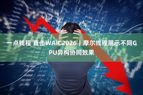 一点钱程 直击WAIC2026|摩尔线程展示不同GPU异构协同效果