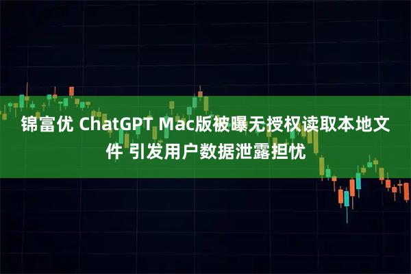 锦富优 ChatGPT Mac版被曝无授权读取本地文件 引发用户数据泄露担忧